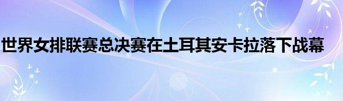 世界女排聯賽總決賽在土耳其安卡拉落下戰幕
