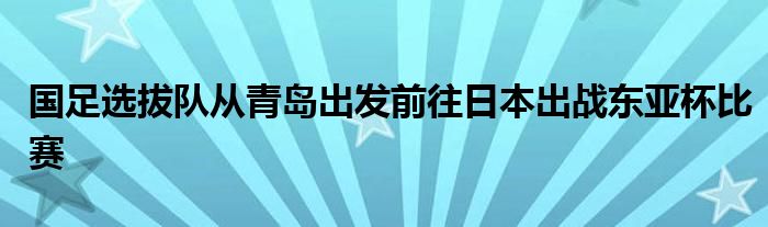國足選拔隊從青島出發前往日本出戰東亞杯比賽