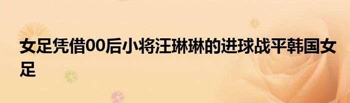 女足憑借00后小將汪琳琳的進球戰平韓國女足