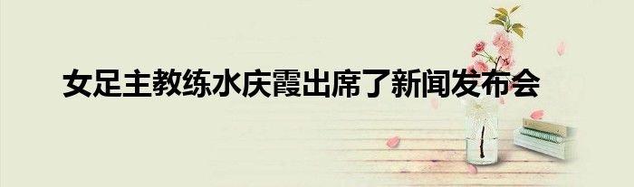 女足主教練水慶霞出席了新聞發布會