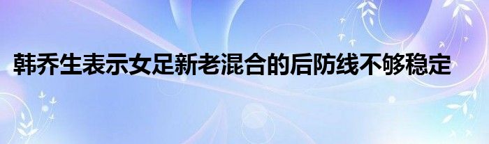 韓喬生表示女足新老混合的后防線不夠穩定
