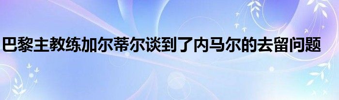 巴黎主教練加爾蒂爾談到了內馬爾的去留問題