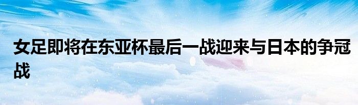 女足即將在東亞杯最后一戰迎來與日本的爭冠戰