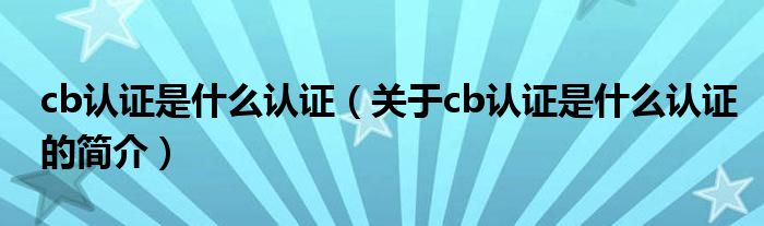cb認證是什么認證（關于cb認證是什么認證的簡介）
