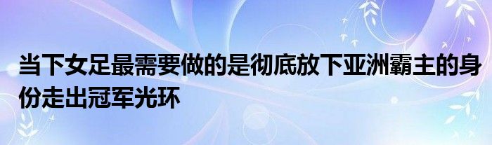 當下女足最需要做的是徹底放下亞洲霸主的身份走出冠軍光環