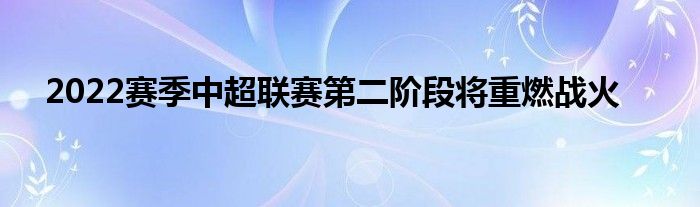 2022賽季中超聯賽第二階段將重燃戰火