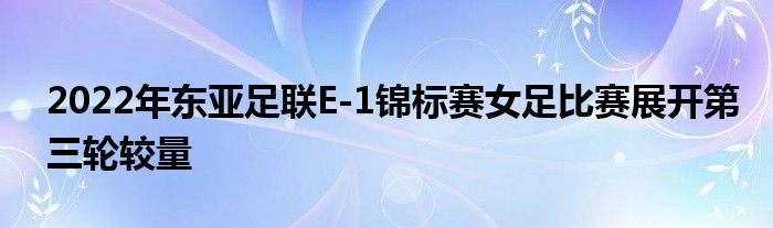 2022年東亞足聯E-1錦標賽女足比賽展開第三輪較量