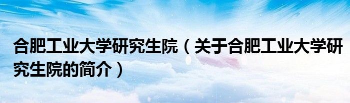 合肥工業大學研究生院（關于合肥工業大學研究生院的簡介）