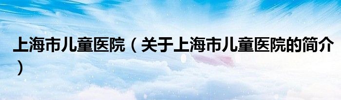 上海市兒童醫院（關于上海市兒童醫院的簡介）