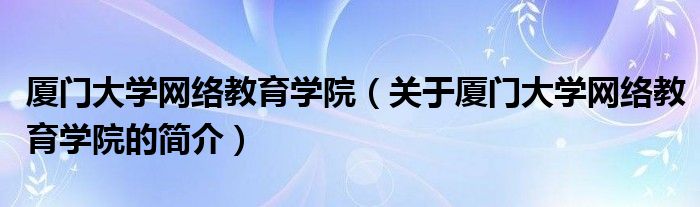 廈門大學網絡教育學院（關于廈門大學網絡教育學院的簡介）