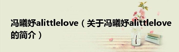 馮曦妤alittlelove（關于馮曦妤alittlelove的簡介）
