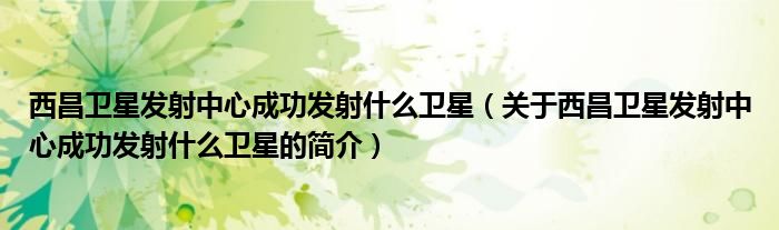 西昌衛星發射中心成功發射什么衛星（關于西昌衛星發射中心成功發射什么衛星的簡介）