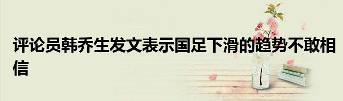 評論員韓喬生發文表示國足下滑的趨勢不敢相信