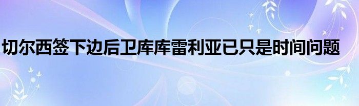 切爾西簽下邊后衛庫庫雷利亞已只是時間問題