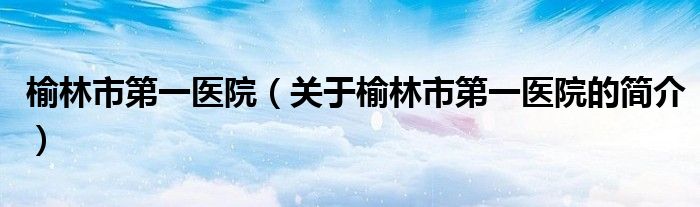 榆林市第一醫院（關于榆林市第一醫院的簡介）