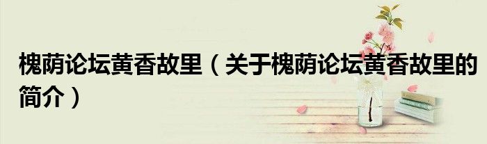 槐蔭論壇黃香故里（關于槐蔭論壇黃香故里的簡介）