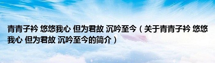 青青子衿 悠悠我心 但為君故 沉吟至今（關(guān)于青青子衿 悠悠我心 但為君故 沉吟至今的簡介）