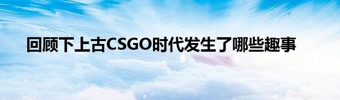 回顧下上古CSGO時代發生了哪些趣事