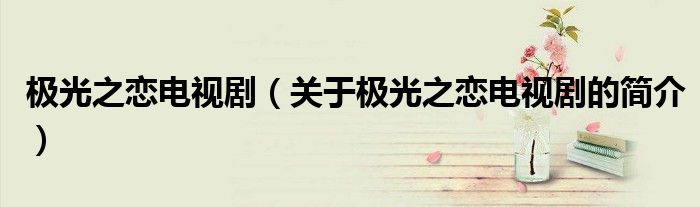 極光之戀電視劇（關于極光之戀電視劇的簡介）