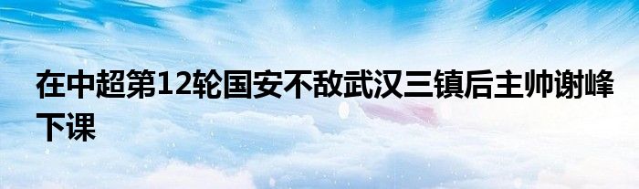 在中超第12輪國安不敵武漢三鎮后主帥謝峰下課