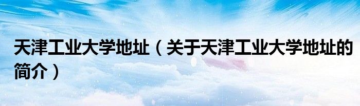 天津工業大學地址（關于天津工業大學地址的簡介）