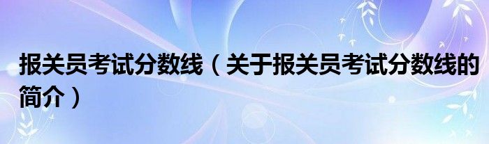 報關員考試分數線（關于報關員考試分數線的簡介）