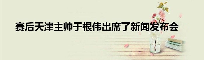 賽后天津主帥于根偉出席了新聞發布會