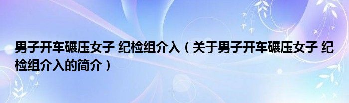 男子開車碾壓女子 紀檢組介入（關于男子開車碾壓女子 紀檢組介入的簡介）