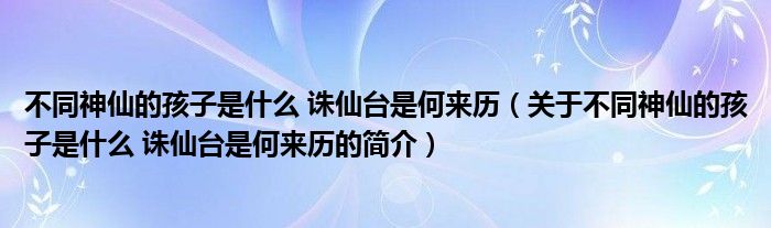 不同神仙的孩子是什么 誅仙臺是何來歷（關于不同神仙的孩子是什么 誅仙臺是何來歷的簡介）