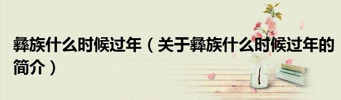 彝族什么時候過年（關于彝族什么時候過年的簡介）