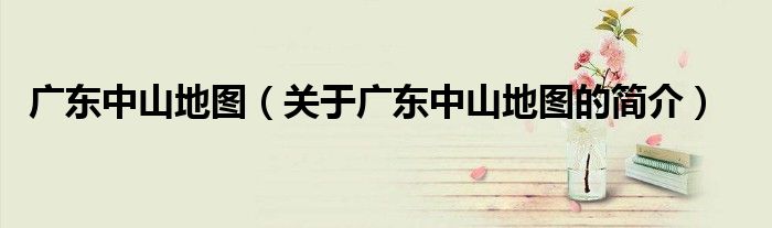 廣東中山地圖（關于廣東中山地圖的簡介）