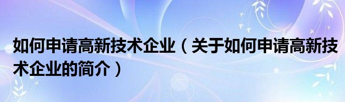 如何申請高新技術企業（關于如何申請高新技術企業的簡介）