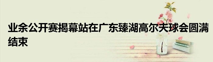 業余公開賽揭幕站在廣東臻湖高爾夫球會圓滿結束