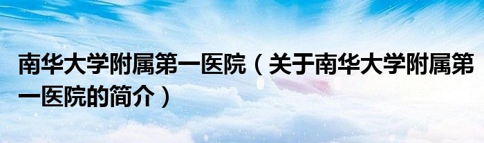 南華大學附屬第一醫院（關于南華大學附屬第一醫院的簡介）