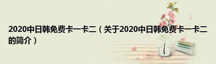 2020中日韓免費卡一卡二（關于2020中日韓免費卡一卡二的簡介）