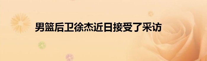 男籃后衛徐杰近日接受了采訪