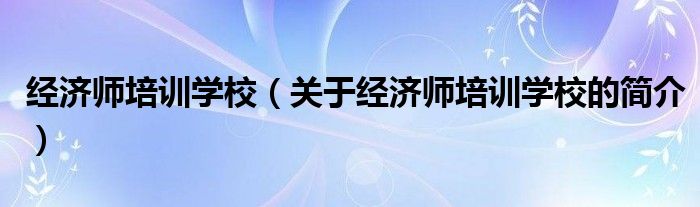 經濟師培訓學校（關于經濟師培訓學校的簡介）