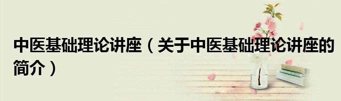 中醫基礎理論講座（關于中醫基礎理論講座的簡介）