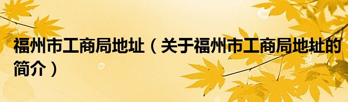 福州市工商局地址（關于福州市工商局地址的簡介）