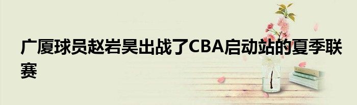 廣廈球員趙巖昊出戰了CBA啟動站的夏季聯賽