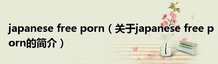 japanese free porn（關于japanese free porn的簡介）