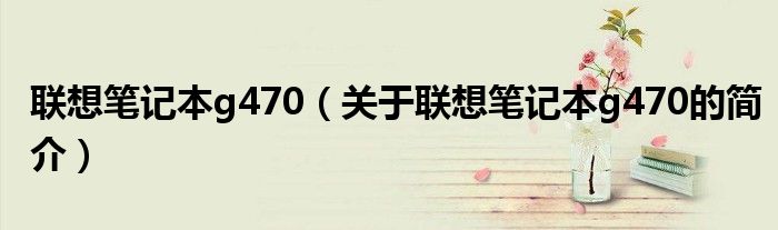 聯(lián)想筆記本g470（關(guān)于聯(lián)想筆記本g470的簡介）