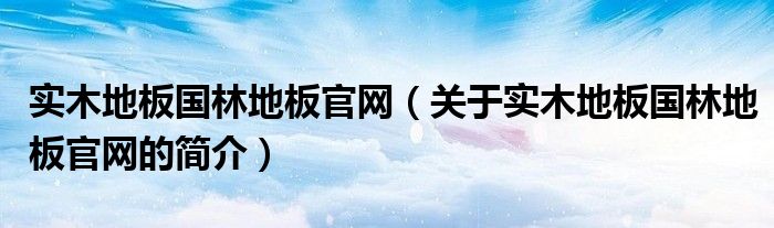 實木地板國林地板官網（關于實木地板國林地板官網的簡介）