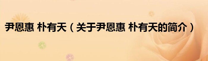 尹恩惠 樸有天（關于尹恩惠 樸有天的簡介）